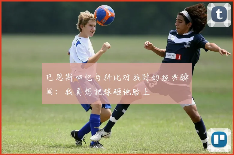 巴恩斯回忆与科比对抗时的经典瞬间：我真想把球砸他脸上