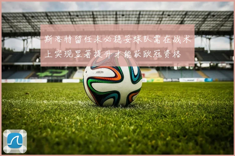 斯洛特留任未必稳妥球队需在战术上实现显著提升才能获欧冠资格