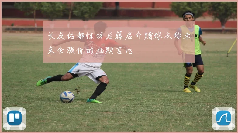 长友佑都惊讶后藤启介赠球衣称未来会涨价的幽默言论