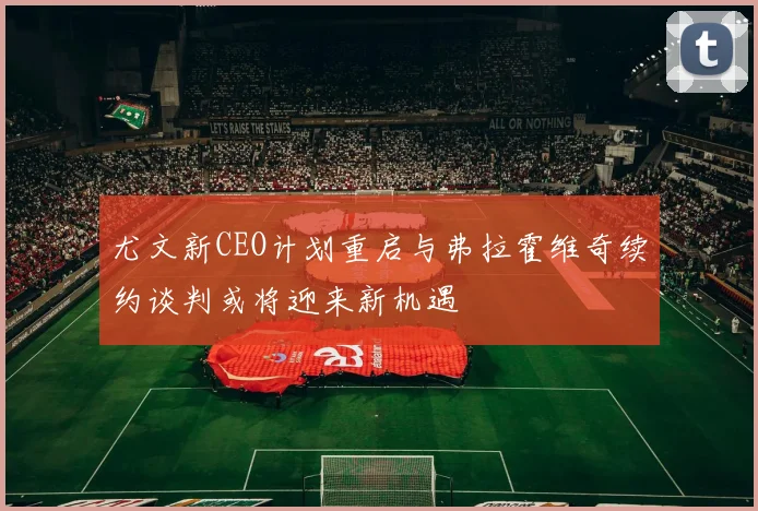 尤文新CEO计划重启与弗拉霍维奇续约谈判或将迎来新机遇