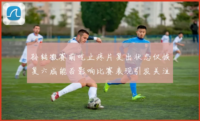 孙铭徽赛前吃止疼片复出状态仅恢复六成能否影响比赛表现引发关注