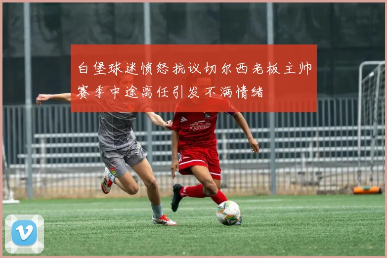 白堡球迷愤怒抗议切尔西老板主帅赛季中途离任引发不满情绪