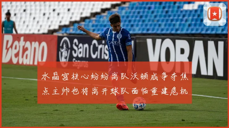 水晶宫核心纷纷离队沃顿成争夺焦点主帅也将离开球队面临重建危机