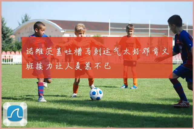 诺维茨基吐槽马刺运气太好邓肯文班接力让人羡慕不已