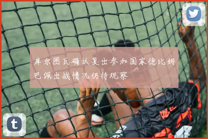 库尔图瓦确认复出参加国家德比姆巴佩出战情况仍待观察