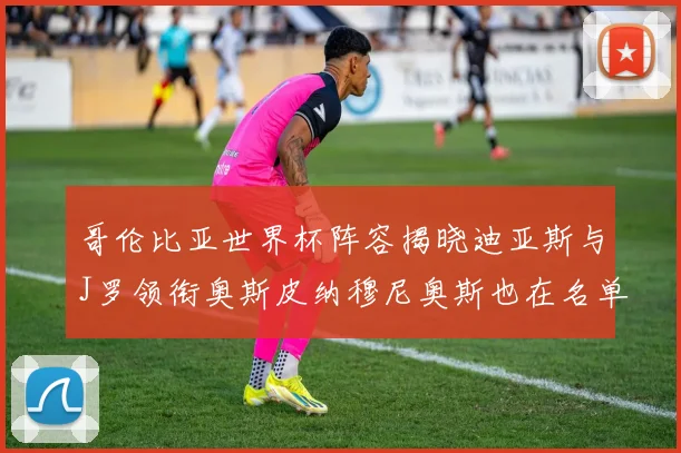 哥伦比亚世界杯阵容揭晓迪亚斯与J罗领衔奥斯皮纳穆尼奥斯也在名单中