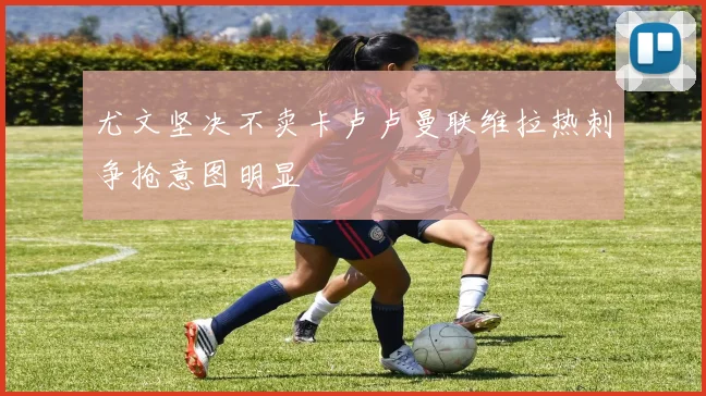 尤文坚决不卖卡卢卢曼联维拉热刺争抢意图明显