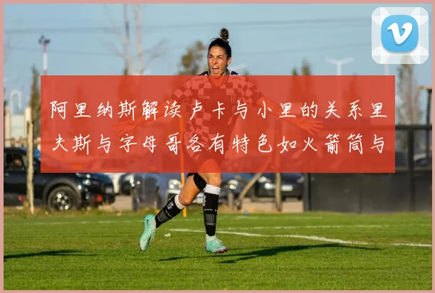阿里纳斯解读卢卡与小里的关系里夫斯与字母哥各有特色如火箭筒与手枪