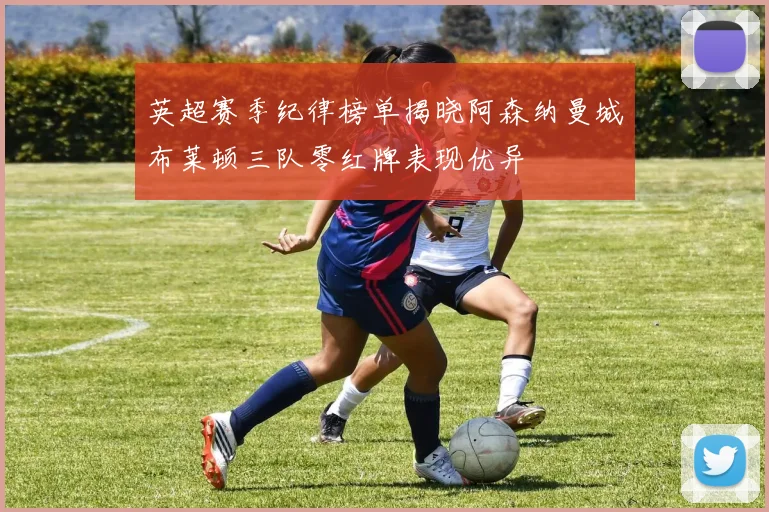 英超赛季纪律榜单揭晓阿森纳曼城布莱顿三队零红牌表现优异