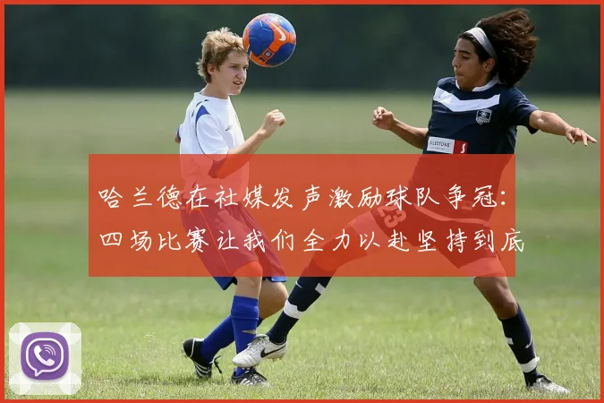 哈兰德在社媒发声激励球队争冠：四场比赛让我们全力以赴坚持到底