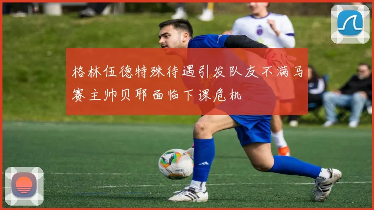 格林伍德特殊待遇引发队友不满马赛主帅贝耶面临下课危机