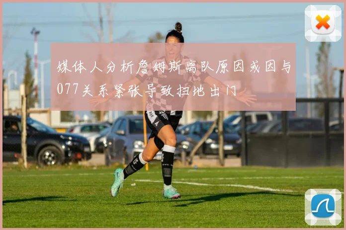 媒体人分析詹姆斯离队原因或因与077关系紧张导致扫地出门