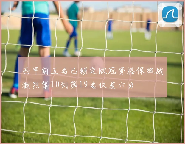 西甲前五名已锁定欧冠资格保级战激烈第10到第19名仅差六分