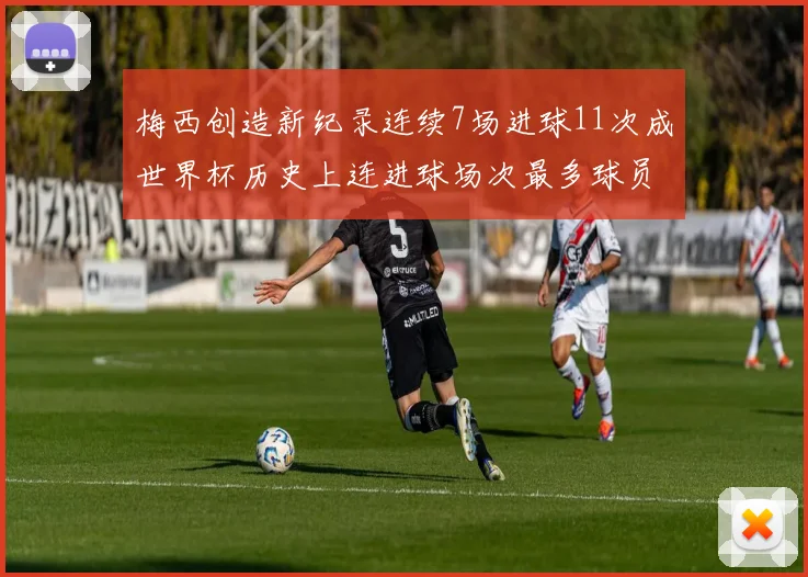 梅西创造新纪录连续7场进球11次成世界杯历史上连进球场次最多球员