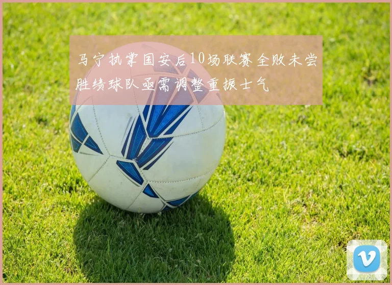 马宁执掌国安后10场联赛全败未尝胜绩球队亟需调整重振士气