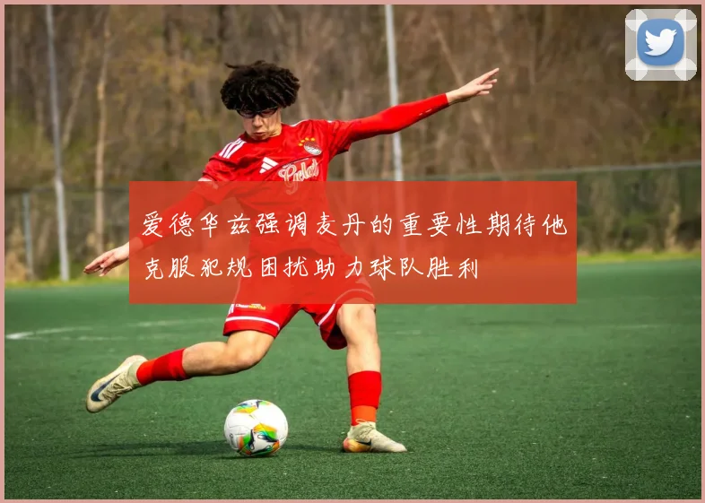 爱德华兹强调麦丹的重要性期待他克服犯规困扰助力球队胜利