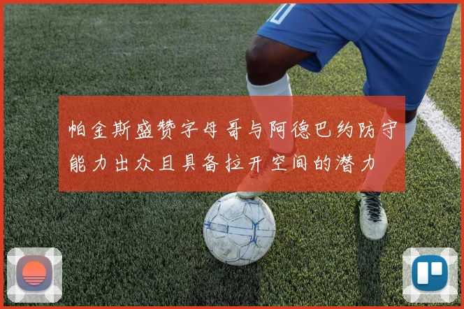 帕金斯盛赞字母哥与阿德巴约防守能力出众且具备拉开空间的潜力