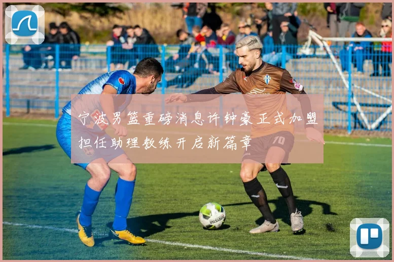 宁波男篮重磅消息许钟豪正式加盟担任助理教练开启新篇章