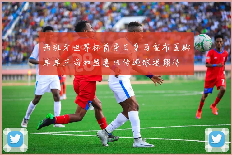 西班牙世界杯首秀日皇马宣布国脚库库正式加盟喜讯传递球迷期待