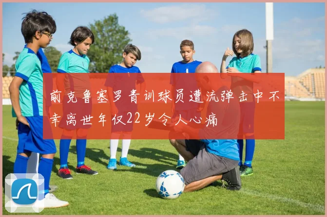 前克鲁塞罗青训球员遭流弹击中不幸离世年仅22岁令人心痛