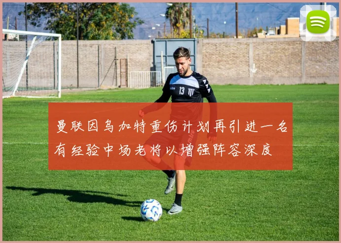 曼联因乌加特重伤计划再引进一名有经验中场老将以增强阵容深度