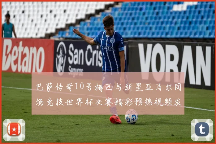 巴萨传奇10号梅西与新星亚马尔同场竞技世界杯决赛精彩预热视频发布